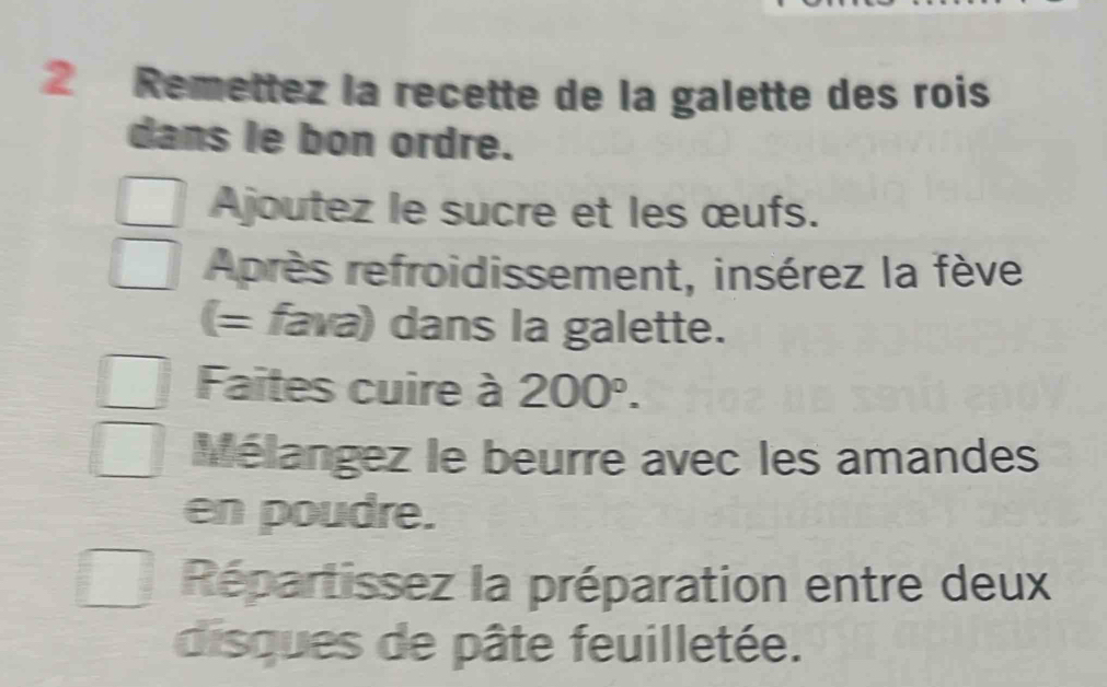 Remettez la recette de la galette des rois 
dans le bon ordre. 
Ajoutez le sucre et les œufs. 
Après refroidissement, insérez la fève 
(= fava) dans la galette. 
Faites cuire à 200°. 
Mélangez le beurre avec les amandes 
en poudre. 
Répartissez la préparation entre deux 
disques de pâte feuilletée.