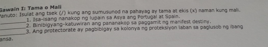 Gawain I: Tama o Mali 
Panuto: Isulat ang tsek (/) kung ang sumusunod na pahayag ay tama at ekis (x) naman kung mali. 
1. Isa-isang nanakop ng lupain sa Asya ang Portugal at Spain. 
_2. Binibigyang-katuwiran ang pananakop sa paggamit ng manifest destiny. 
_ 
_3. Ang protectorate ay pagbibigay sa kolonya ng proteksiyon laban sa paglusob ng ibang 
ansa.