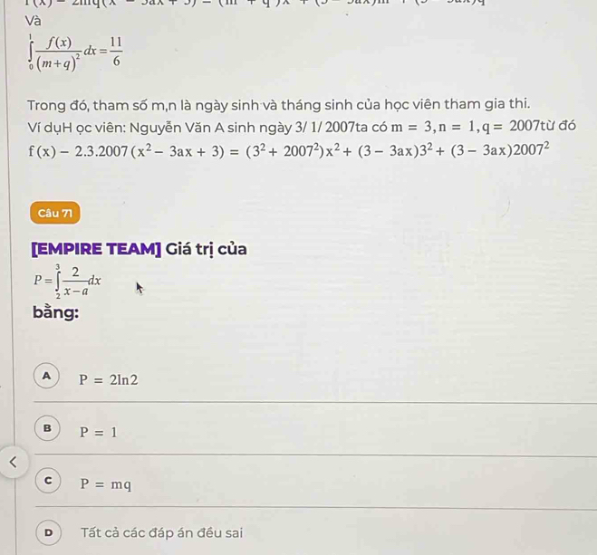 Và
∈tlimits _0^(1frac f(x))(m+q)^2dx= 11/6 
Trong đó, tham số m,n là ngày sinh và tháng sinh của học viên tham gia thi.
Ví dụH ọc viên: Nguyễn Văn A sinh ngày 3/ 1/ 2007ta có m=3, n=1, q=2007tu dc
f(x)-2.3.2007(x^2-3ax+3)=(3^2+2007^2)x^2+(3-3ax)3^2+(3-3ax)2007^2
Câu 71
[EMPIRE TEAM] Giá trị của
P=∈tlimits _2^(3frac 2)x-adx
bằng:
A P=2ln 2
B P=1
C P=mq
D Tất cả các đáp án đều sai