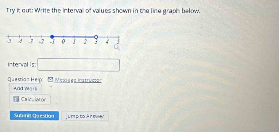 Try it out: Write the interval of values shown in the line graph below. 
Interval is: □ 
Question Help: Message instructor 
Add Work 
Calculator 
Submit Question Jump to Answer