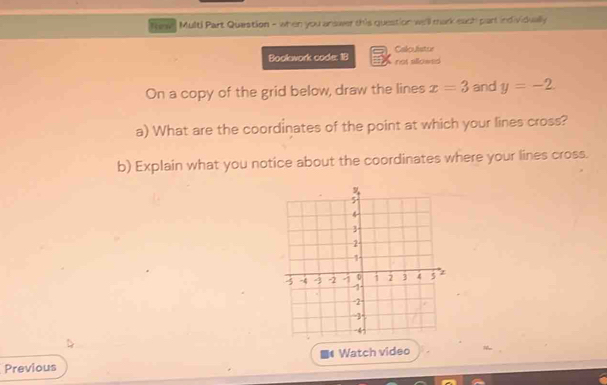 Tew " Multi Part Quastion - when you answer this question we'll mark each part individually 
Calcuistor 
Boolawork code: 18 not sillowed 
On a copy of the grid below, draw the lines x=3 and y=-2. 
a) What are the coordinates of the point at which your lines cross? 
b) Explain what you notice about the coordinates where your lines cross. 
Previous ■《 Watch video