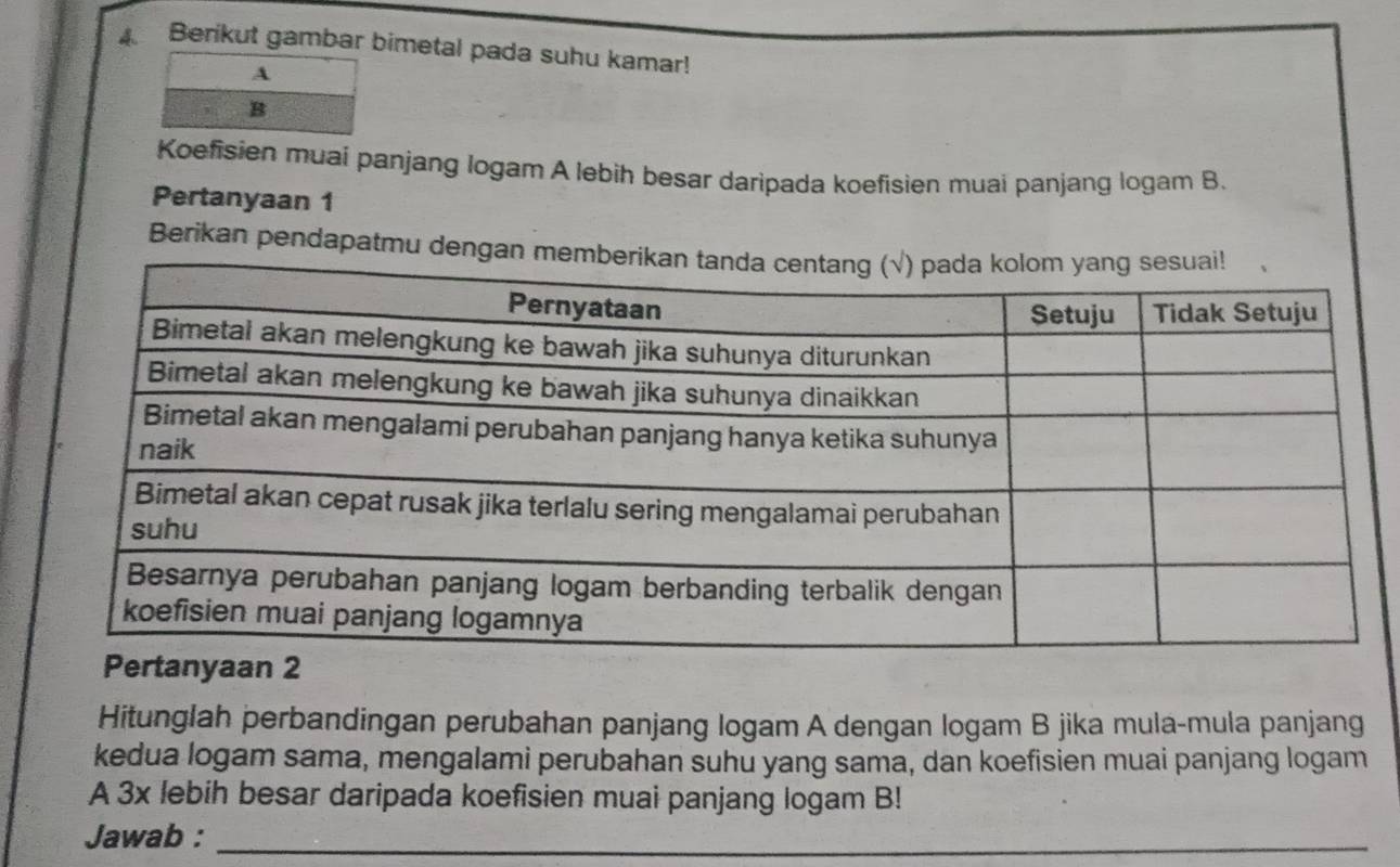 Berikut gambar bimetal pada suhu kamar! 
A 
B 
Koefisien muai panjang Iogam A lebih besar daripada koefisien muai panjang logam B. 
Pertanyaan 1 
Berikan pendapatmu 
Hitunglah perbandingan perubahan panjang logam A dengan logam B jika mula-mula panjang 
kedua logam sama, mengalami perubahan suhu yang sama, dan koefisien muai panjang logam 
A 3x lebih besar daripada koefisien muai panjang logam B! 
Jawab :_