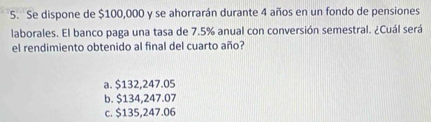 Se dispone de $100,000 y se ahorrarán durante 4 años en un fondo de pensiones
laborales. El banco paga una tasa de 7.5% anual con conversión semestral. ¿Cuál será
el rendimiento obtenido al final del cuarto año?
a. $132,247.05
b. $134,247.07
c. $135,247.06