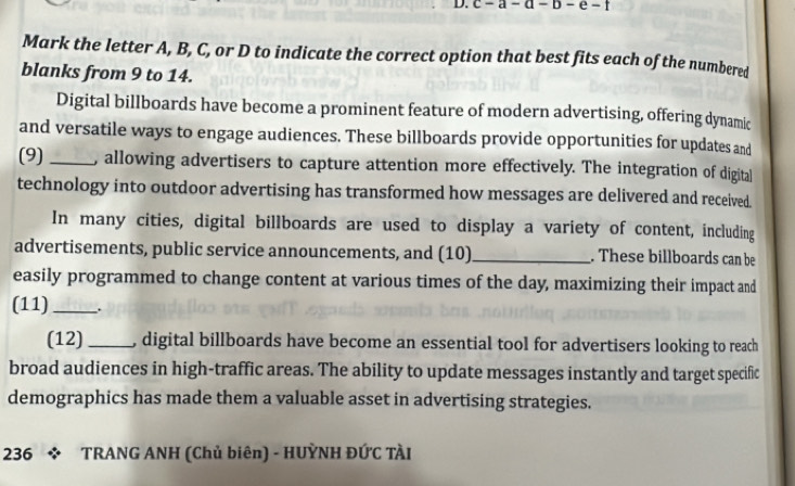 Mark the letter A, B, C, or D to indicate the correct option that best fits each of the numbered 
blanks from 9 to 14. 
Digital billboards have become a prominent feature of modern advertising, offering dynamic 
and versatile ways to engage audiences. These billboards provide opportunities for updates and 
(9) _, allowing advertisers to capture attention more effectively. The integration of digital 
technology into outdoor advertising has transformed how messages are delivered and received. 
In many cities, digital billboards are used to display a variety of content, including 
advertisements, public service announcements, and (10)_ . These billboards can be 
easily programmed to change content at various times of the day, maximizing their impact and 
(11) _. 
(12) _digital billboards have become an essential tool for advertisers looking to reach 
broad audiences in high-traffic areas. The ability to update messages instantly and target specific 
demographics has made them a valuable asset in advertising strategies. 
236 * TRANG ANH (Chủ biên) - HUỲNH ĐỨC TÀI