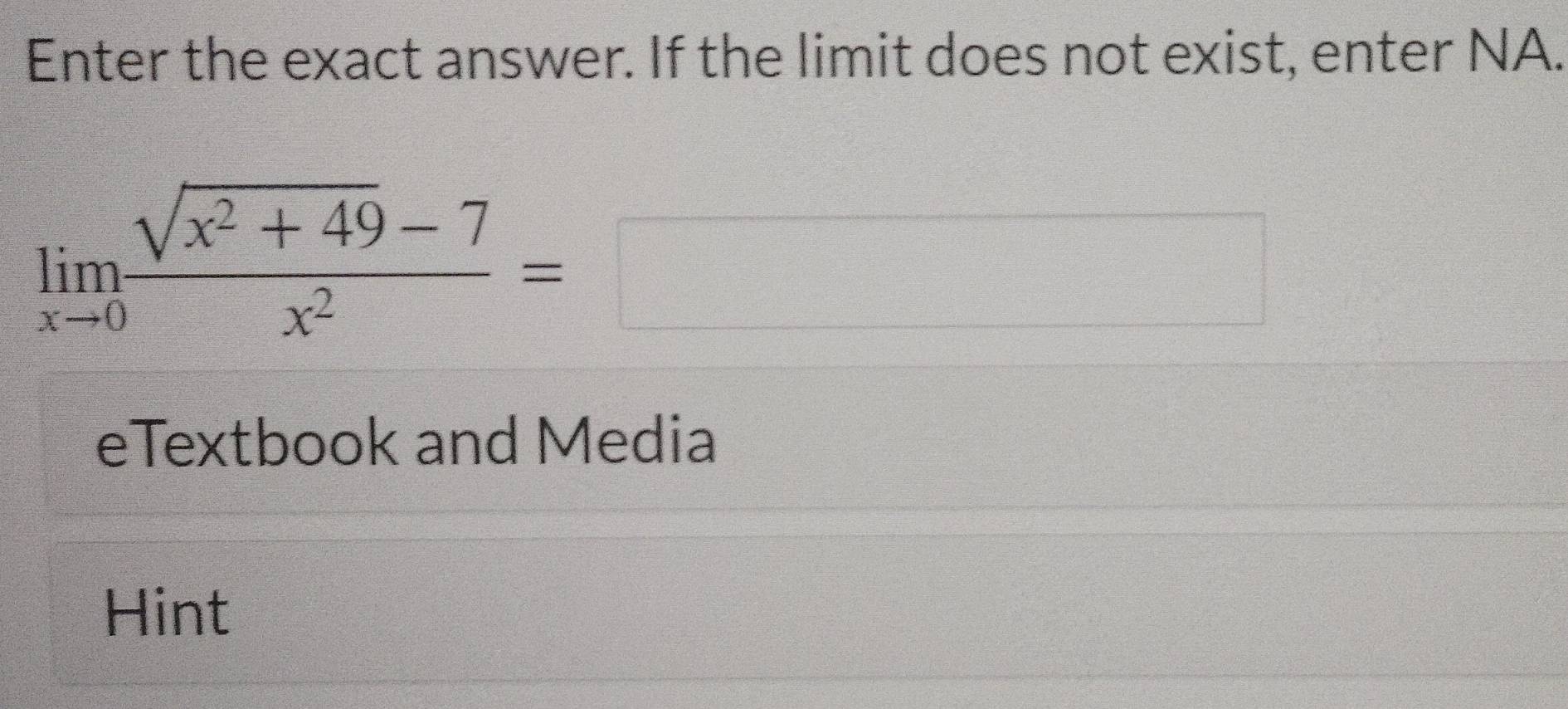 Enter the exact answer. If the limit does not exist, enter NA.
limlimits _xto 0 (sqrt(x^2+49)-7)/x^2 =□
eTextbook and Media 
Hint