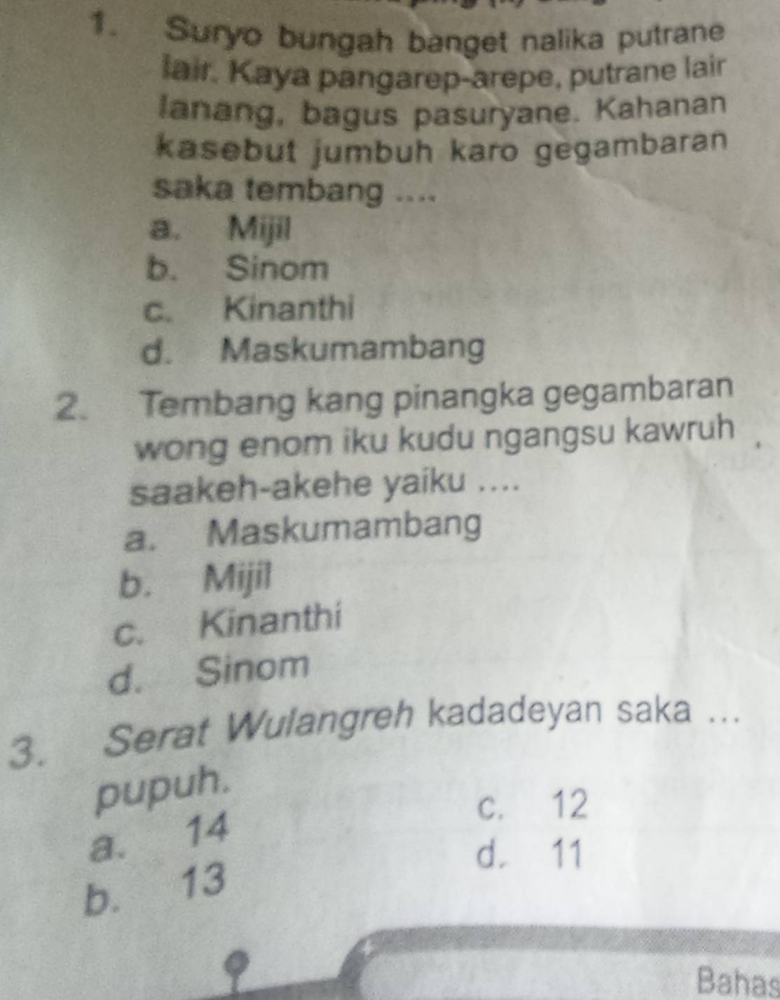 Suryo bungah banget nalika putrane
lair. Kaya pangarep-arepe, putrane lair
lanang, bagus pasuryane. Kahanan
kasebut jumbuh karo gegambaran
saka tembang ....
a. Mijil
b. Sinom
c. Kinanthi
d. Maskumambang
2. Tembang kang pinangka gegambaran
wong enom iku kudu ngangsu kawruh
saakeh-akehe yaiku ....
a. Maskumambang
b. Mijil
c. Kinanthi
d. Sinom
3. Serat Wulangreh kadadeyan saka ...
pupuh.
c. 12
a. 14
d. 11
b. 13
Bahas