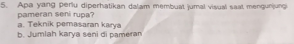 Apa yang perlu diperhatikan dalam membuat jumal visual saat mengunjungi
pameran seni rupa?
a. Teknik pemasaran karya
b. Jumlah karya seni di pameran