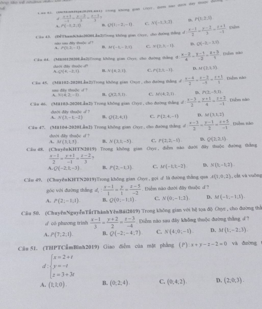 ng lão  về những để o  k
Cau 42. (DeMinh11φa202uLant) Irong không gian Uxyz, điểm não đii đay thuộc đườu
d :  (x+1)/-1 = (y-2)/3 = (z-1)/3  ,
A. P(-1;2;1) B. Q(1;-2;-1). C. N(-1;3;2). D. P(1;2;1).
Câu 43. (ĐềThamKháo2020Lần2)Trong không gian Oxyz, cho đường thắng d :  (x-1)/2 = (y-2)/3 = (z+1)/-1  Điểm
nào sau đây thuộc d?
A. P(1;2;-1) B. M(-1;-2;1) C. N(2;3;-1). D. Q(-2;-3;1)
Câu 44, (Mă1012020Lần2)Trong không gian Oxyz, cho đường thẳng d:  (x-2)/4 = (y-1)/-2 = (z+3)/1 . Điểm nào
đưới đây thuộc đ?
A. Q(4;-2;1). B. N(4;2;1). C. P(2;1;-3). D. M(2;1;3).
Câu 45. (Mă102-2020Lần2)Trong không gian Oxyz , cho đường thẳng đ 1  (x-4)/2 = (z-2)/-5 = (z+1)/1 . Điểm nào
sau đãy thuộc d ?
A. N(4;2;-1). B. Q(2;5;1). C. M(4;2;1). D. P(2;-5;1).
Câu 46. (Mă103-2020Lần2) Trong không gian Oxyz , cho đường thẳng d :  (x-3)/2 = (y+1)/4 = (z+2)/-1 . Điểm nào
đưới đây thuộc d ?
A. N(3;-1;-2) B. Q(2;4;1) C. P(2;4;-1) D. M(3;1;2)
Câu 47. (Mă104-2020Lần2) Trong không gian Oxyz , cho đường thẳng đ l:  (x-3)/2 = (y-1)/2 = (z+5)/-1  Điểm nào
đưới đây thuộc d ?
A. M(3;1;5). B. N(3;1;-5). C. P(2;2;-1). D. Q(2;2;1).
Câu 48. (ChuyênKHTN2019) Trong không gian Oxy= , điểm nào dưới đây thuộc đường thẳng
 (x-1)/2 = (y+1)/-1 = (z-2)/3  ?
A. Q(-2;1;-3). B. P(2;-1;3). C. M(-1;1;-2). D. N(1;-1;2).
Câu 49. (ChuyênKHTN2019)Trong không gian Oxyz , gọi ơ là đường thẳng qua A(1;0;2) , cất và vuông
góc với đường thẳng d_1: (x-1)/1 = y/1 = (z-5)/-2 . Điểm nào đưới đây thuộc d ?
A. P(2;-1;1). B. Q(0;-1;1). C. N(0;-1;2). D. M(-1;-1;1).
Câu 50. (ChuyênNguyễnTấtThànhYênBái2019) Trong không gian với hệ tọa độ Oxyz , cho đường thả
d có phương trình  (x-1)/3 = (y+2)/2 = (z-3)/-4 . Điểm nào sau đây không thuộc đường thẳng d ?
A. P(7;2;1). B. Q(-2;-4;7). C. N(4;0;-1). D. M(1;-2;3).
Câu 51. (THPTCẩmBình2019) Giao điểm của mặt phẳng (P): x+y-z-2=0 và đường
d:beginarrayl x=2+t y=-t z=3+3tendarray.
B.
C.
D.
A. (1;1;0). (0;2;4). (0;4;2). (2;0;3).