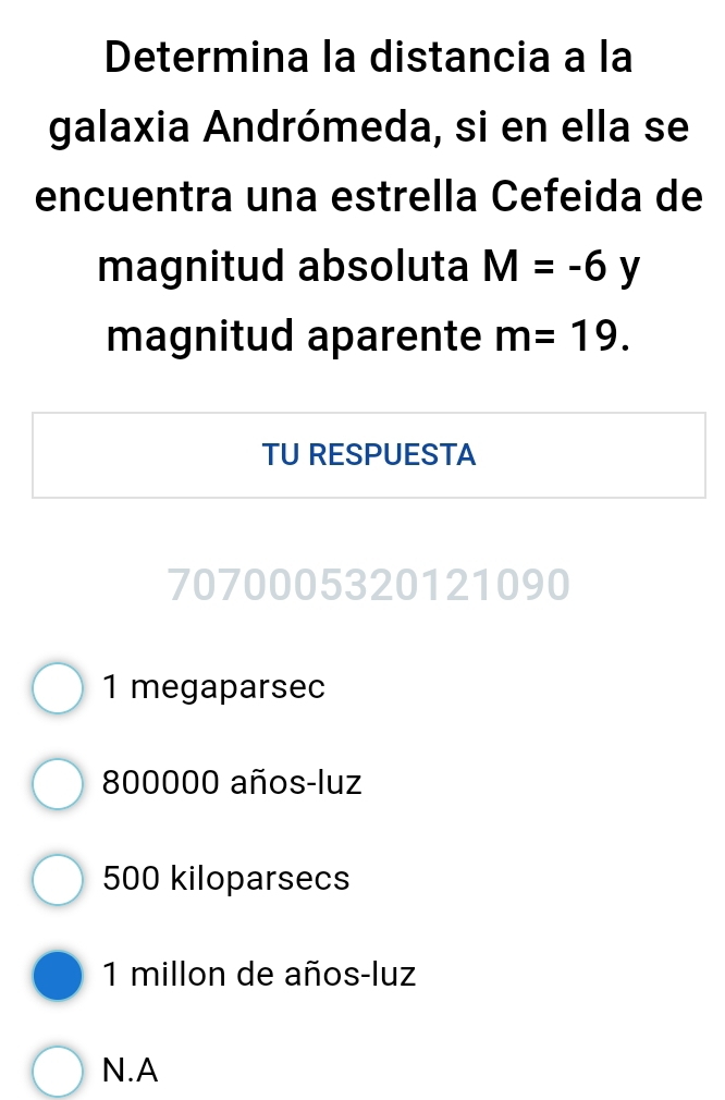 Determina la distancia a la
galaxia Andrómeda, si en ella se
encuentra una estrella Cefeida de
magnitud absoluta M=-6 y
magnitud aparente m=19. 
TU RESPUESTA
7070005320121090
1 megaparsec
800000 años-luz
500 kiloparsecs
1 millon de años-luz
N.A