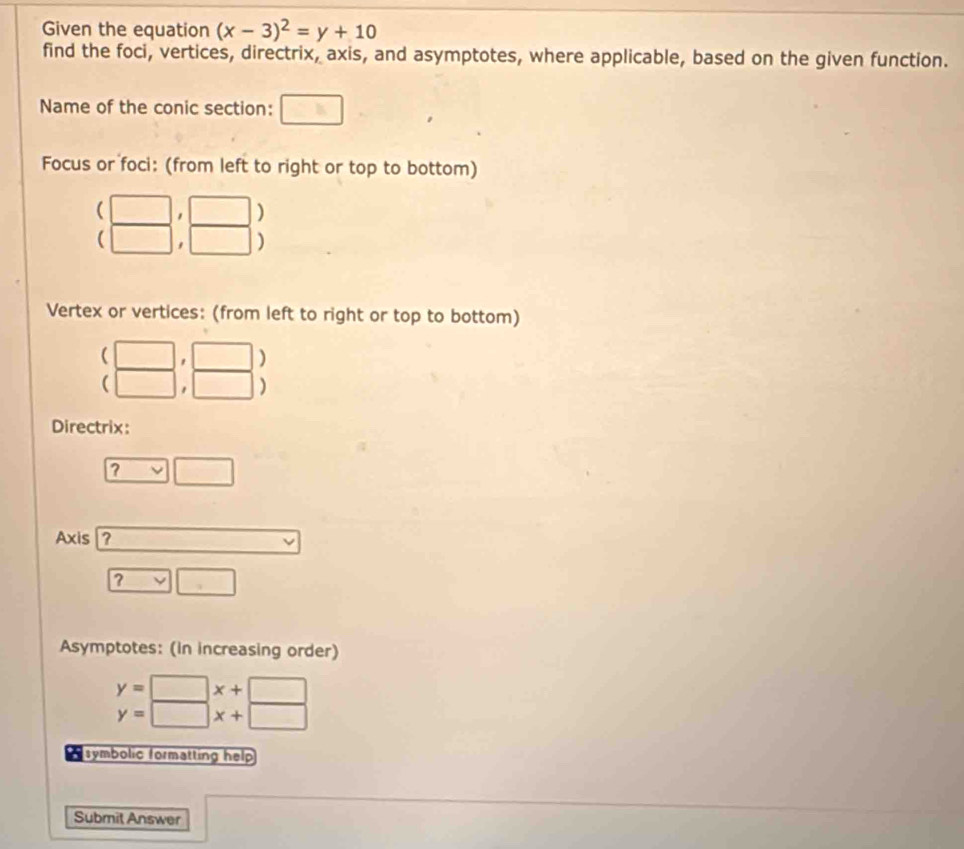 Given the equation (x-3)^2=y+10
find the foci, vertices, directrix, axis, and asymptotes, where applicable, based on the given function. 
Name of the conic section: □ 
Focus or foci: (from left to right or top to bottom)
beginarrayr (□ ,□ ) (□ ,□ )endarray
Vertex or vertices: (from left to right or top to bottom)
beginarrayr (□ ,□ ) (□ ,□ )endarray
Directrix: 
? □ □
Axis ? v
? □ □ 
Asymptotes: (in increasing order)
y=□ x+□
y=□ x+□
symbolic formatting help 
Submit Answer