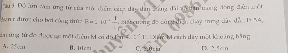 Độ lớn cảm ứng từ của một điểm cách dây dẫn thắng dài vô hạn mang dòng điện một
đoạn r được cho bởi công thức B=2· 10^(-7)·  I/r  Biết cường độ dòng diện chạy trong dây dẫn là 5A,
tám ứng từ đo được tại một điểm M có độ lớn 4. 10^(-5)T Điểm M cách dây một khoảng bằng
A. 25cm B. 10 cm C. 5,0 cm D. 2, 5 cm