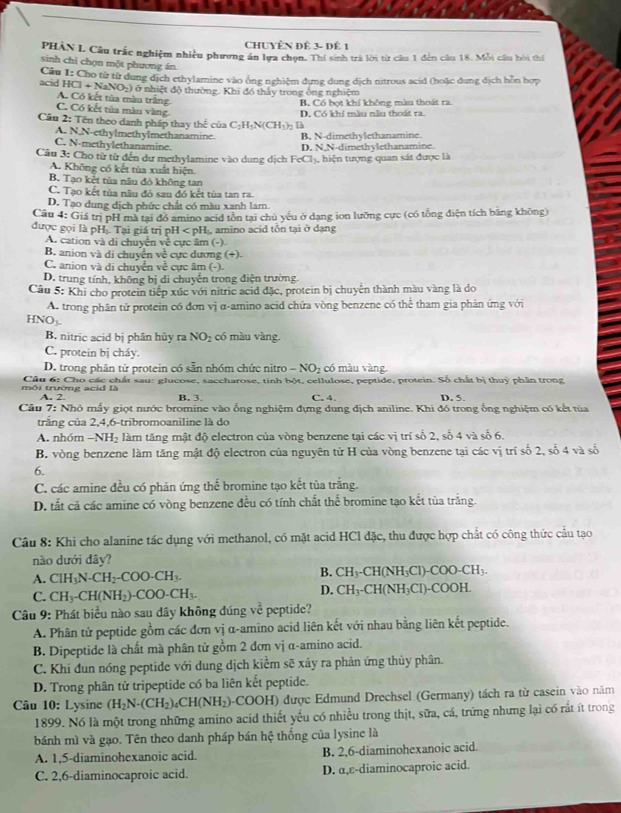 CHUYÊN Đề 3- Đê 1
PHÀN L Câu trấc nghiệm nhiều phương án lựa chọn. Thí sinh trả lời từ câu 1 đến câu 18. Mỗi câu bởi thể
sinh chì chọn một phương án.
Câu I: Cho từ từ dung địch ethylamine vào ống nghiệm dựng dung dịch nitrous acid (hoặc dung địch hỗn hợp
acid HCl+NaNO_2) ở nhiệt độ thường. Khi đó thấy trong ông nghiệm
A. Có kết tủa màu trắng.
B. Có bọt khí không màu thoát ra.
C. Có kết tủa màu vàng.
D. Có khí màu nâu thoát ra.
Câu 2: Tên theo danh pháp thay thế của C_2H_5N(CH_3 ): là
A. N.N-ethylmethylmethanamine. B. N-dimethylethanamine.
C. N-methylethanamine.
D. N,N-dimethylethanamine.
Câu 3: Cho từ từ đến dư methylamine vào dung dịch FeCl₃, hiện tượng quan sát được là
A. Không có kết tủa xuất hiện.
B. Tạo kết tủa nâu độ không tan
C. Tạo kết tủa nâu đỏ sau đó kết tủa tan ra.
D. Tạo dung dịch phức chất có màu xanh lam.
Câu 4: Giá trị pH mà tại đó amino acid tồn tại chủ yếu ở dạng ion lưỡng cực (có tổng điện tích bằng không)
được gọi là pHị. Tại giá trị pH l amino acid tôn tại ở dạng
A. cation và di chuyển về cực âm (-).
B. anion và di chuyễn về cực dương (+).
C. anion và di chuyển về cực âm (-).
D. trung tính, không bị di chuyển trong điện trường.
Câu 5: Khi cho protein tiếp xúc với nitric acid đặc, protein bị chuyển thành màu vàng là do
A. trong phân tử protein có đơn vị α-amino acid chứa vòng benzene có thể tham gia phản ứng với
HNO_3.
B. nitric acid bị phân hủy ra NO_2 có màu vàng.
C. protein bị cháy.
D. trong phân từ protein có sẵn nhóm chức nitro - NO₂ có màu vàng.
Câu 6: Cho các chất sau: glucose, saccharose, tinh bột, cellulose, peptide, protein. Số chất bị thuỷ phân trong
môi trường acid là
A. 2 B. 3. C. 4. D. 5.
Câu 7: Nhỏ mẫy giọt nước bromine vào ống nghiệm dựng dung địch aniline. Khi đó trong ổng nghiệm có kết tủa
trăng của 2,4,6-tribromoanìline là do
A. nhóm −N H_2 làm tăng mật độ electron của vòng benzene tại các vị trí số 2, số 4 và số 6.
B. vòng benzene làm tăng mật độ electron của nguyên tử H của vòng benzene tại các vị trí số 2, số 4 và số
6.
C. các amine đều có phản ứng thế bromine tạo kết tủa trắng.
D. tất cả các amine có vòng benzene đều có tính chất thể bromine tạo kết tủa trắng.
Câu 8: Khi cho alanine tác dụng với methanol, có mặt acid HCl đặc, thu được hợp chất có công thức cầu tạo
nào dưới dây?
B.
A. ClH_3N-CH_2-COO-CH_3. CH_3-CH(NH_3C Cl)-( COO-CH_3.
C. CH_3-CH(NH_2)-COO-CH_3.
D. CH_3-CH(NH_3Cl)-COOH.
Câu 9: Phát biểu nào sau dây không dúng về peptide?
A. Phân tử peptide gồm các đơn vị α-amino acid liên kết với nhau bằng liên kết peptide.
B. Dipeptide là chất mà phân tử gồm 2 đơn vị α-amino acid.
C. Khi đun nóng peptide với dung dịch kiểm sẽ xảy ra phản ứng thủy phân.
D. Trong phân tử tripeptide có ba liên kết peptide.
Câu 10: Lysine (H_2N-(CH_2)_4CH(NH_2) -COC H ) được Edmund Drechsel (Germany) tách ra từ casein vào năm
1899. Nó là một trong những amino acid thiết yếu có nhiều trong thịt, sữa, cá, trứng nhưng lại có rất ít trong
bánh mì và gạo. Tên theo danh pháp bán hệ thống của lysine là
A. 1,5-diaminohexanoic acid. B. 2,6-diaminohexanoic acid.
C. 2,6-diaminocaproic acid. D. α,ε-diaminocaproic acid.