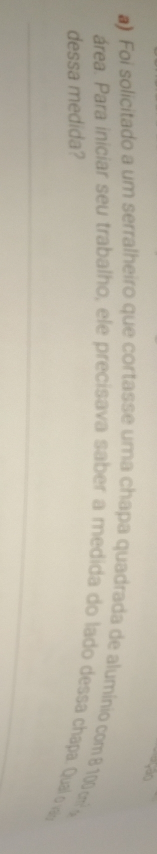 ) Foi solicitado a um serralheiro que cortasse uma chapa quadrada de alumínio com 8 100 cm
área. Para iniciar seu trabalho, ele precisava saber a medida do lado dessa chapa. Qual o va 
dessa medida?