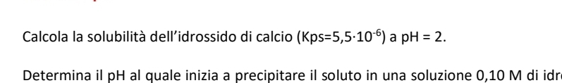 Calcola la solubilità dell'idrossido di calcio (Kps=5,5· 10^(-6)) a pH=2. 
Determina il pH al quale inizia a precipitare il soluto in una soluzione 0,10 M di idr