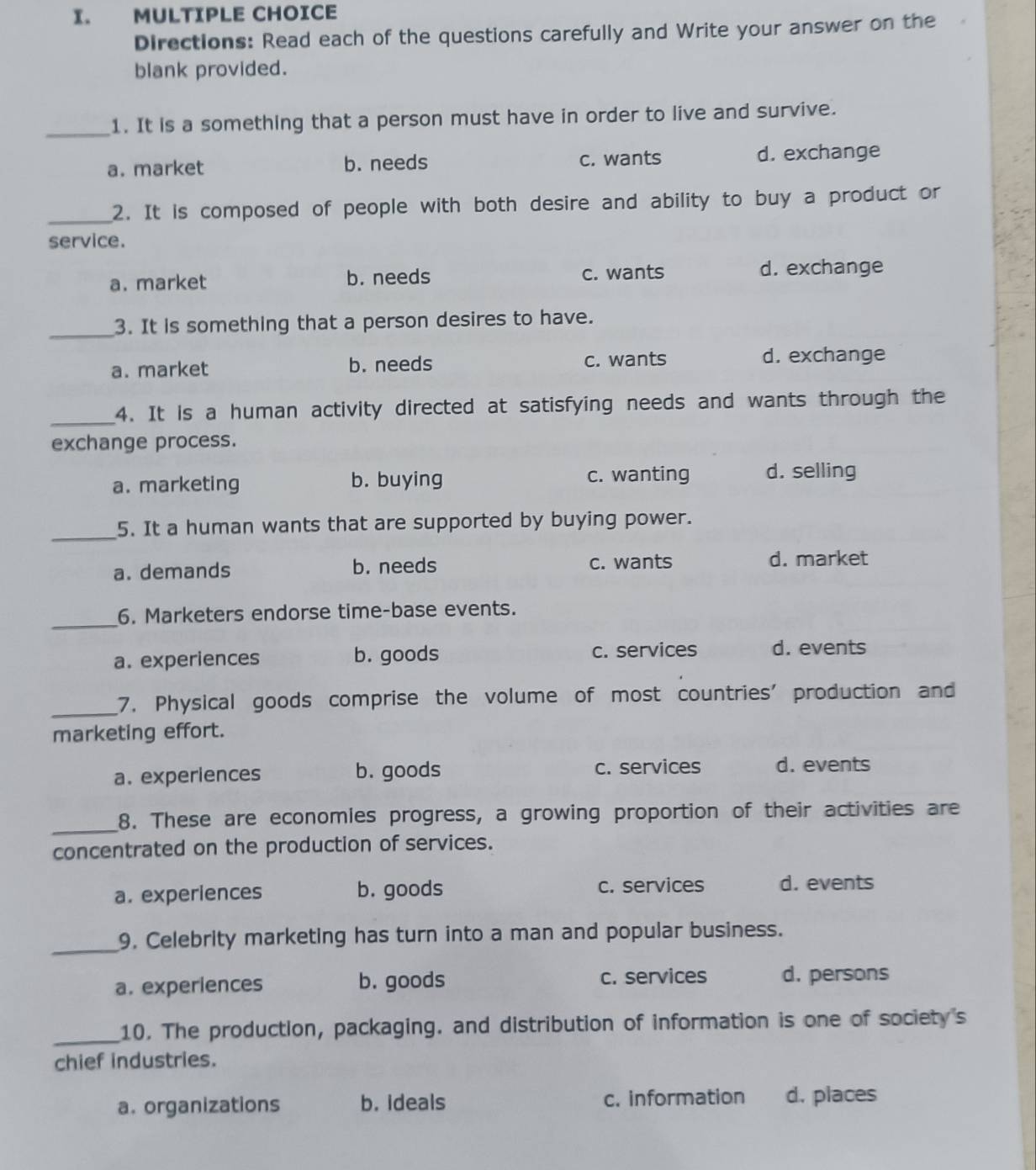 Directions: Read each of the questions carefully and Write your answer on the
blank provided.
_1. It is a something that a person must have in order to live and survive.
a. market b. needs c. wants d. exchange
_2. It is composed of people with both desire and ability to buy a product or
service.
a. market b. needs c. wants d. exchange
_3. It is something that a person desires to have.
a. market b. needs c. wants d. exchange
_4. It is a human activity directed at satisfying needs and wants through the
exchange process.
a. marketing b. buying c. wanting d. selling
_
5. It a human wants that are supported by buying power.
a. demands b. needs c. wants d. market
_
6. Marketers endorse time-base events.
a. experiences b. goods c. services d. events
_7. Physical goods comprise the volume of most countries' production and
marketing effort.
a. experiences b. goods c. services d. events
_
8. These are economies progress, a growing proportion of their activities are
concentrated on the production of services.
a. experiences b. goods c. services d. events
_9. Celebrity marketing has turn into a man and popular business.
a. experiences b. goods c. services d. persons
_10. The production, packaging. and distribution of information is one of society's
chief industries.
a. organizations b. ideals c. information d. places