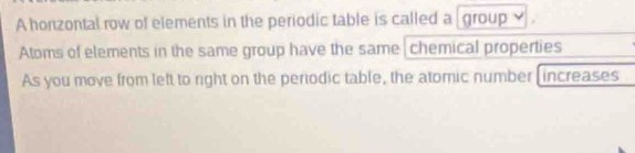 A horzontal row of elements in the periodic table is called a group 
Atoms of elements in the same group have the same |chemical properties 
As you move from left to right on the periodic table, the atomic number [increases