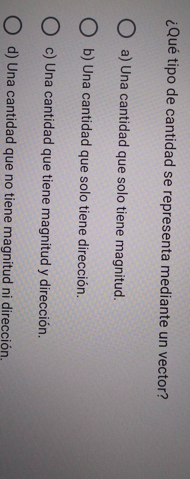 ¿Qué tipo de cantidad se representa mediante un vector?
a) Una cantidad que solo tiene magnitud.
b) Una cantidad que solo tiene dirección.
c) Una cantidad que tiene magnitud y dirección.
d) Una cantidad que no tiene magnitud ni dirección.
