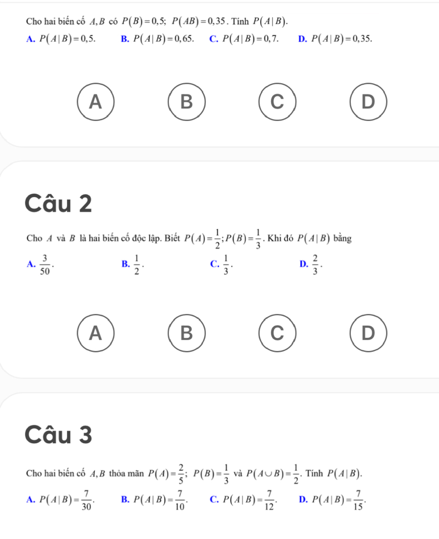 Cho hai biến cố A, B có P(B)=0,5; P(AB)=0,35. Tính P(A|B).
A. P(A|B)=0,5. B. P(A|B)=0,65. C. P(A|B)=0,7. D. P(A|B)=0,35.
A
B
D
Câu 2
Cho A và B là hai biến cố độc lập. Biết P(A)= 1/2 ; P(B)= 1/3 . Khi đó P(A|B) bằng
A.  3/50 .  1/2 .  1/3 .  2/3 . 
B.
C.
D.
A
B
C
D
Câu 3
Cho hai biến cố A, B thỏa mãn P(A)= 2/5 ; P(B)= 1/3  và P(A∪ B)= 1/2 . Tính P(A|B).
A. P(A|B)= 7/30 . B. P(A|B)= 7/10 . C. P(A|B)= 7/12 . D. P(A|B)= 7/15 .