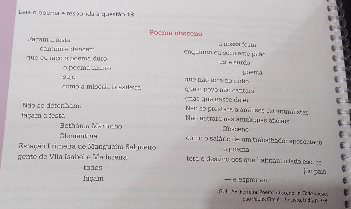 Leia o poema e responda à questão 13. 
Poema obsceno 
Façam a festa a nossa festa 
cantem e dancem enquanto eu soco este pilão 
que eu faço o poema duro este surdo 
o poema-murro 
poema 
sujo que não toca no rádio 
como a miséria brasileira que o povo não cantará 
(mas que nasce dele) 
Não se detenham: Não se prestará a análises estruturalistas 
façam a festa 
Não entrará nas antologias oficiais 
Bethânia Martinho Obsceno 
Clementina como o salário de um trabalhador aposentado 
Estação Primeira de Mangueira Salgueiro o poema 
gente de Vila Isabel e Madureira terá o destino dos que habitam o lado escuro 
todos [do país 
façam — e espreitam. 
GULLAR, Ferreira. Poema obsceno. In: Toda poesia. 
* São Paulo: Círculo do Livro, [s.d.]. p. 338.