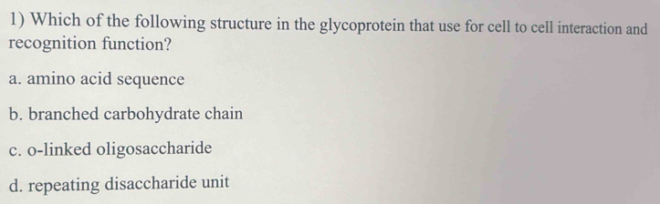 Which of the following structure in the glycoprotein that use for cell to cell interaction and
recognition function?
a. amino acid sequence
b. branched carbohydrate chain
c. o-linked oligosaccharide
d. repeating disaccharide unit