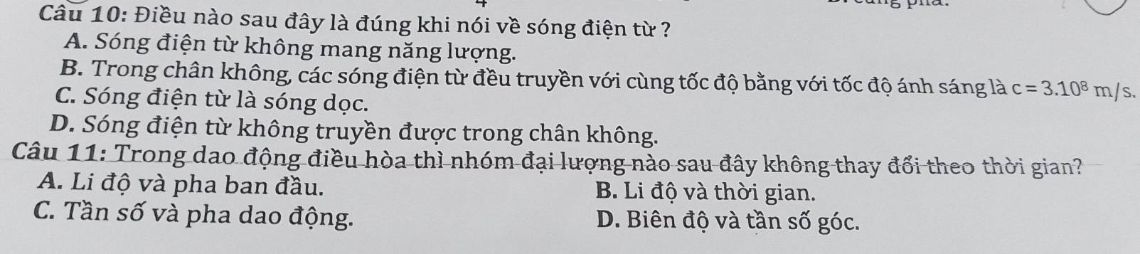 Điều nào sau đây là đúng khi nói về sóng điện từ ?
A. Sóng điện từ không mang năng lượng.
B. Trong chân không, các sóng điện từ đều truyền với cùng tốc độ bằng với tốc độ ánh sáng là c=3.10^8m/s.
C. Sóng điện từ là sóng dọc.
D. Sóng điện từ không truyền được trong chân không.
Câu 11: Trong dao động điều hòa thì nhóm đại lượng nào sau đây không thay đổi theo thời gian?
A. Li độ và pha ban đầu. B. Li độ và thời gian.
C. Tần số và pha dao động. D. Biên độ và tần số góc.