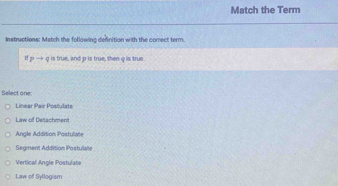 Match the Term
Instructions: Match the following definition with the correct term.
If pto q is true, and p is true, then q is true.
Select one:
Linear Pair Postulate
Law of Detachment
Angle Addition Postulate
Segment Addition Postulate
Vertical Angle Postulate
Law of Syllogism