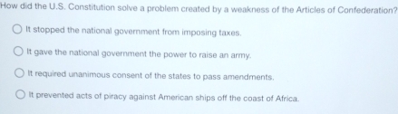 How did the U.S. Constitution solve a problem created by a weakness of the Articles of Confederation?
It stopped the national government from imposing taxes.
It gave the national government the power to raise an army.
It required unanimous consent of the states to pass amendments.
It prevented acts of piracy against American ships off the coast of Africa.