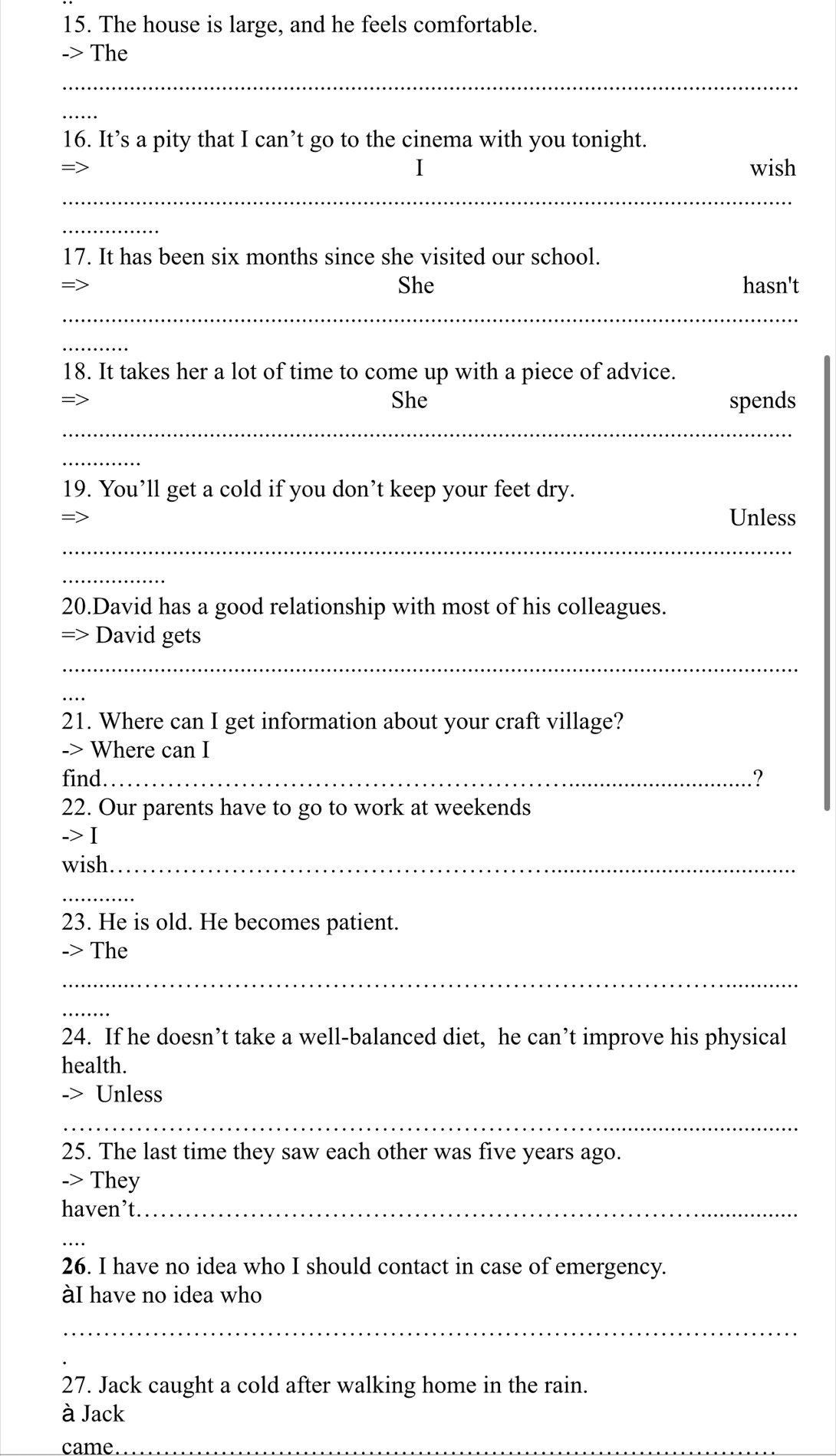 The house is large, and he feels comfortable. 
-> The 
_ 
_ 
16. It’s a pity that I can’t go to the cinema with you tonight. 
I wish 
_ 
_ 
17. It has been six months since she visited our school. 
She hasn't 
_ 
_ 
18. It takes her a lot of time to come up with a piece of advice. 
She spends 
_ 
_ 
19. You’ll get a cold if you don’t keep your feet dry. 
= 
Unless 
_ 
_ 
20.David has a good relationship with most of his colleagues. 
=> David gets 
_ 
21. Where can I get information about your craft village? 
-> Where can I 
find._ ? 
22. Our parents have to go to work at weekends 
-> I 
wish._ 
_ 
23. He is old. He becomes patient. 
-> The 
_ 
_ 
24. If he doesn’t take a well-balanced diet, he can’t improve his physical 
health. 
-> Unless 
_ 
25. The last time they saw each other was five years ago. 
-> They 
haven’t_ 
_ 
26. I have no idea who I should contact in case of emergency. 
àI have no idea who 
_ 
27. Jack caught a cold after walking home in the rain. 
à Jack 
came_