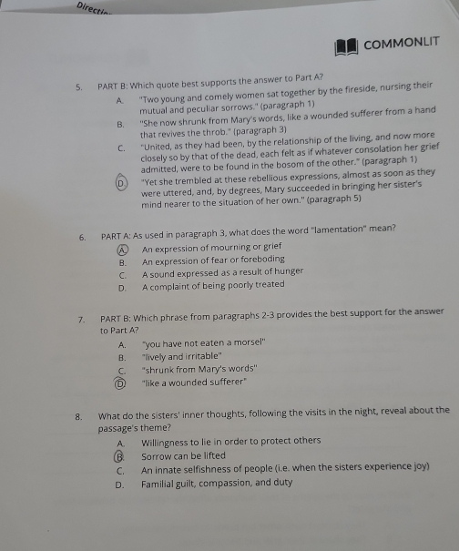 Directin
COMMONLIT
5. PART B: Which quote best supports the answer to Part A?
A. "Two young and comely women sat together by the fireside, nursing their
mutual and peculiar sorrows." (paragraph 1)
B. "She now shrunk from Mary's words, like a wounded sufferer from a hand
that revives the throb." (paragraph 3)
C. “United, as they had been, by the relationship of the living, and now more
closely so by that of the dead, each felt as if whatever consolation her grief
admitted, were to be found in the bosom of the other." (paragraph 1)
D "Yet she trembled at these rebellious expressions, almost as soon as they
were uttered, and, by degrees, Mary succeeded in bringing her sister's
mind nearer to the situation of her own." (paragraph 5)
6. PART A: As used in paragraph 3, what does the word "lamentation" mean?
A An expression of mourning or grief
B. An expression of fear or foreboding
C. A sound expressed as a result of hunger
D. A complaint of being poorly treated
7. PART B: Which phrase from paragraphs 2-3 provides the best support for the answer
to Part A?
A. "you have not eaten a morsel"
B. "lively and irritable"
C. "shrunk from Mary's words"
D "like a wounded sufferer"
8. What do the sisters' inner thoughts, following the visits in the night, reveal about the
passage's theme?
A. Willingness to lie in order to protect others
B Sorrow can be lifted
C. An innate selfishness of people (i.e. when the sisters experience joy)
D. Familial guilt, compassion, and duty