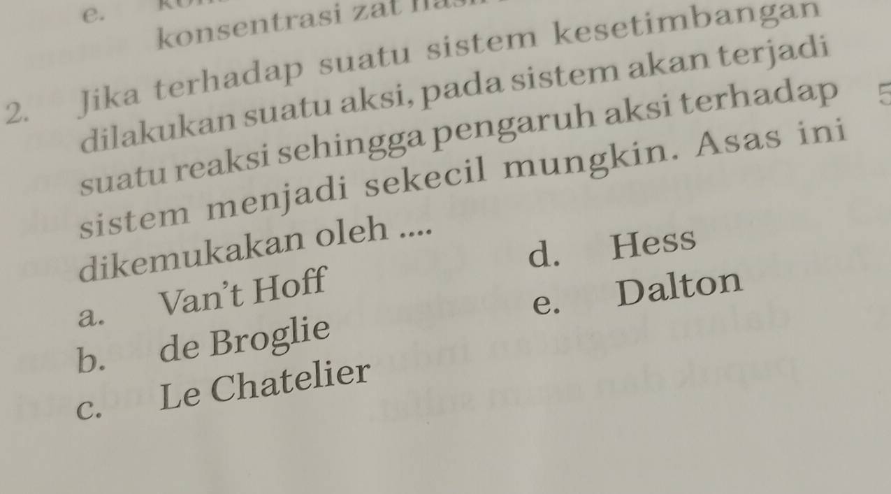 konsentrasi a t Ià
2. Jika terhadap suatu sistem kesetimbangan
dilakukan suatu aksi, pada sistem akan terjadi
suatu reaksi sehingga pengaruh aksi terhadap
sistem menjadi sekecil mungkin. Asas ini
dikemukakan oleh ....
d. Hess
a. Van’t Hoff
b. de Broglie e. Dalton
c. Le Chatelier