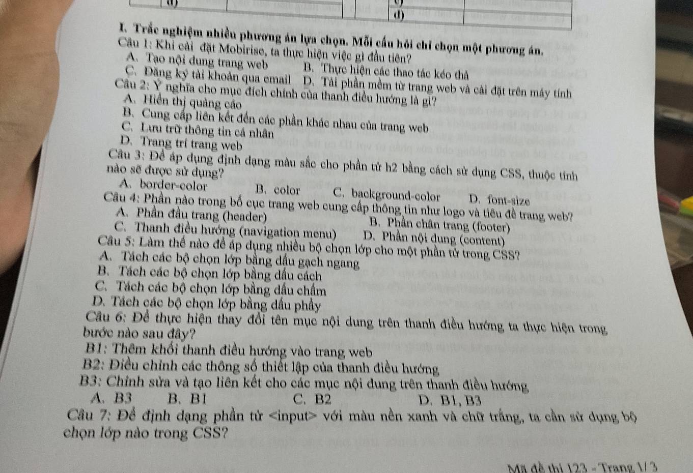 d)
I. Trắc nghiệm nhiều phương án lựa chọn. Mỗi cấu hỏi chỉ chọn một phương án.
Câu 1: Khi cài đặt Mobirise, ta thực hiện việc gì đầu tiên?
A. Tạo nội dung trang web B. Thực hiện các thao tác kéo thả
C. Đăng ký tài khoản qua email D. Tải phần mềm từ trang web và cải đặt trên máy tính
Cầu 2:Y nghĩa cho mục đích chính của thanh điều hướng là gì?
A. Hiển thị quảng cáo
B. Cung cấp liên kết đến các phần khác nhau của trang web
C. Lưu trữ thông tin cá nhân
D. Trang trí trang web
Câu 3: Để áp dụng định dạng màu sắc cho phần tử h2 bằng cách sử dụng CSS, thuộc tính
nào sẽ được sử dụng?
A. border-color B. color C. background-color D. font-size
Câu 4: Phần nào trong bố cục trang web cung cấp thông tin như logo và tiêu đề trang web?
A. Phần đầu trang (header) B. Phần chân trang (footer)
C. Thanh điều hướng (navigation menu) D. Phần nội dung (content)
Câu 5: Làm thể nào để áp dụng nhiều bộ chọn lớp cho một phần tử trong CSS?
A. Tách các bộ chọn lớp bằng dấu gạch ngang
B. Tách các bộ chọn lớp bằng dấu cách
C. Tách các bộ chọn lớp bằng dấu chấm
D. Tách các bộ chọn lớp bằng dấu phẩy
Câu 6: Để thực hiện thay đổi tên mục nội dung trên thanh điều hướng ta thực hiện trong
bước nào sau đây?
* B1: Thêm khối thanh điều hướng vào trang web
B2: Điều chỉnh các thông số thiết lập của thanh điều hướng
B3: Chỉnh sửa và tạo liên kết cho các mục nội dung trên thanh điều hướng
A. B3 B、 B1 C. B2 D. B1,B3
Câu 7: Để định dạng phần tử với màu nền xanh và chữ trắng, ta cần sử dụng bộ
chọn lớp nào trong CSS?
Mã đề thi 123 - Trang 1/ 3