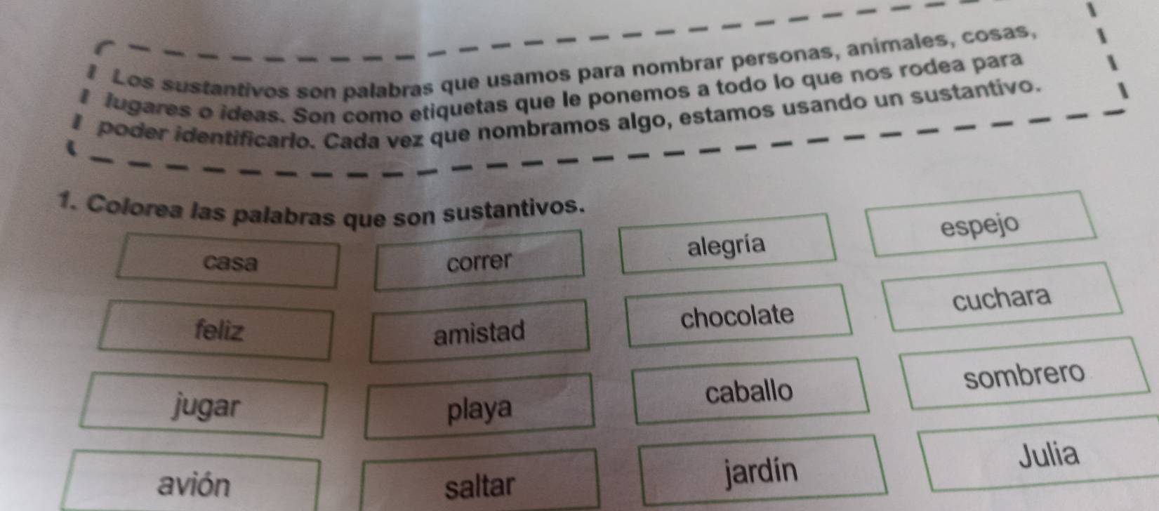 Los sustantivos son palabras que usamos para nombrar personas, animales, cosas,
lugares o ideas. Son como etiquetas que le ponemos a todo lo que nos rodea para
I poder identificario. Cada vez que nombramos algo, estamos usando un sustantivo.
1. Colorea las palabras que son sustantivos.
casa correr
alegría espejo
feliz amistad
chocolate cuchara
jugar playa caballo sombrero
avión saltar Julia
jardin