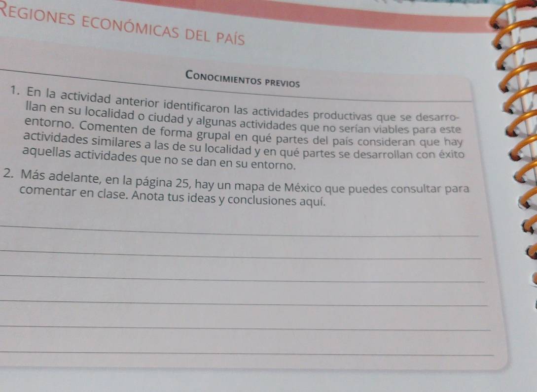 Regiones económicas del país 
Conocimientos previos 
1. En la actividad anterior identificaron las actividades productivas que se desarro- 
llan en su localidad o ciudad y algunas actividades que no serían viables para este 
entorno. Comenten de forma grupal en qué partes del país consideran que hay 
actividades similares a las de su localidad y en qué partes se desarrollan con éxito 
aquellas actividades que no se dan en su entorno. 
2. Más adelante, en la página 25, hay un mapa de México que puedes consultar para 
comentar en clase. Anota tus ideas y conclusiones aquí. 
_ 
_ 
_ 
_ 
_ 
_