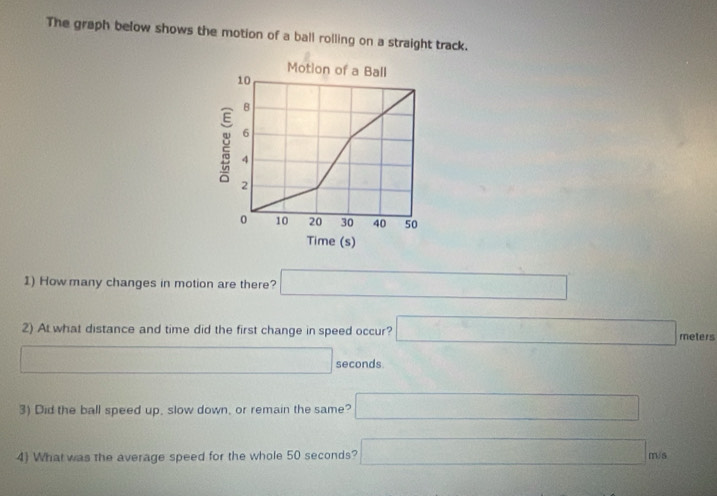 The graph below shows the motion of a ball rolling on a straight track. 
Motion of a Ball
10
B
6
2 4
2
0 10 20 30 40 50
Time (s) 
1) How many changes in motion are there? □ 
2) At what distance and time did the first change in speed occur? □ meters
□ seconds. 
3) Did the ball speed up, slow down, or remain the same? □ 
4) What was the average speed for the whole 50 seconds? □ m/s