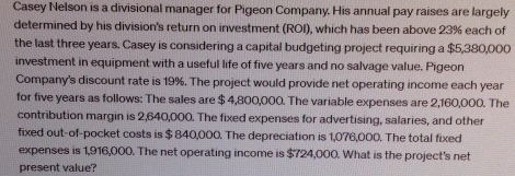 Casey Nelson is a divisional manager for Pigeon Company. His annual pay raises are largely 
determined by his division's return on investment (ROI), which has been above 23% each of 
the last three years. Casey is considering a capital budgeting project requiring a $5,380,000
investment in equipment with a useful life of five years and no salvage value. Pigeon 
Company's discount rate is 19%. The project would provide net operating income each year
for five years as follows: The sales are $ 4,800,000. The variable expenses are 2,160,000. The 
contribution margin is 2,640,000. The fixed expenses for advertising, salaries, and other 
fixed out-of-pocket costs is $ 840,000. The depreciation is 1,076,000. The total fixed 
expenses is 1,916,000. The net operating income is $724,000. What is the project's net 
present value?