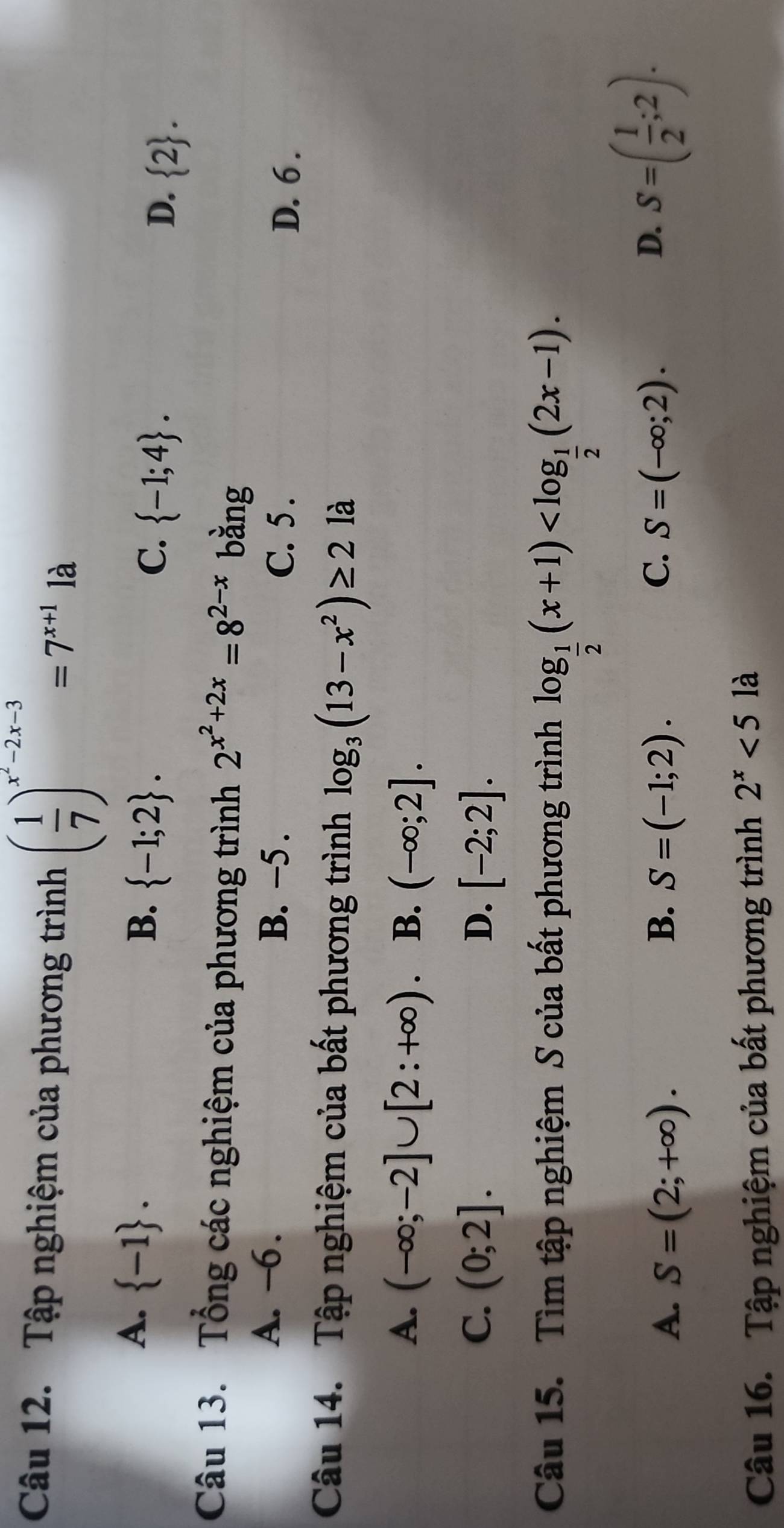 Tập nghiệm của phương trình ( 1/7 )^x^2-2x-3=7^(x+1) là
A.  -1.
B.  -1;2.
C.  -1;4. D、  2. 
Câu 13. Tổng các nghiệm của phương trình 2^(x^2)+2x=8^(2-x) bằng
A. -6. B. −5. C. 5.
D. 6.
Câu 14. Tập nghiệm của bất phương trình log _3(13-x^2)≥ 2 là
A. (-∈fty ;-2]∪ [2:+∈fty ) B. (-∈fty ;2].
C. (0;2]. D. [-2;2]. 
Câu 15. Tìm tập nghiệm S của bất phương trình log _ 1/2 (x+1) .
C.
A. S=(2;+∈fty ). B. S=(-1;2). S=(-∈fty ;2).
D. S=( 1/2 ;2). 
Câu 16. Tập nghiệm của bất phương trình 2^x<5</tex> là