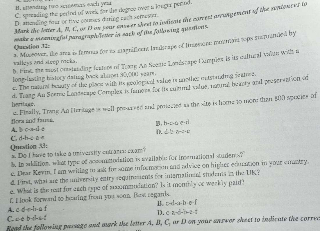 B. attending two semesters each year
C. spreading the period of work for the degree over a longer period.
Mark the letter A, B, C, or D on your answer sheet to indicate the correct arrangement of the sentences to
D. attending four or five courses during each semester.
make a meaningful paragraph/letter in each of the following questions.
a. Moreover, the area is famous for its magnificent landscape of limestone mountain tops surrounded by
Question 32:
b. First, the most outstanding feature of Trang An Scenic Landscape Complex is its cultural value with a
valleys and steep rocks.
long-lasting history dating back almost 30,000 years.
c. The natural beauty of the place with its geological value is another outstanding feature.
d. Trang An Scenic Landscape Complex is famous for its cultural value, natural beauty and preservation of
heritage.
e. Finally, Trang An Heritage is well-preserved and protected as the site is home to more than 800 species of
flora and fauna.
A. b-c-a-d-e B. b -c-a-e-d
D. d -b-a-c-e
C. d-b-c-a-e
Question 33:
a. Do I have to take a university entrance exam?
b. In addition, what type of accommodation is available for international students?'
c. Dear Kevin, I am writing to ask for some information and advice on higher education in your country.
d. First, what are the university entry requirements for international students in the UK?
e. What is the rent for each type of accommodation? Is it monthly or weekly paid?
f. I look forward to hearing from you soon. Best regards.
A. c-d-e-b-a-f B. c-d-a-b-e-f
C. c-e-b-d-a-f D. c-a-d-b-e-f
Read the following passage and mark the letter A, B, C, or D on your answer sheet to indicate the correc