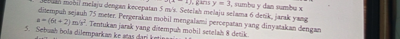 J(x-1) , garis y=3 , sumbu y dan sumbu x
sebuan mobil melaju dengan kecepatan 5 m/s. Setelah melaju selama 6 detik, jarak yang
a=(6t+2)m/s^2 ditempuh sejauh 75 meter. Pergerakan mobil mengalami percepatan yang dinyatakan dengan 
. Tentukan jarak yang ditempuh mobil setelah 8 detik. 
5. Sebuah bola dilemparkan ke atas dari ketir