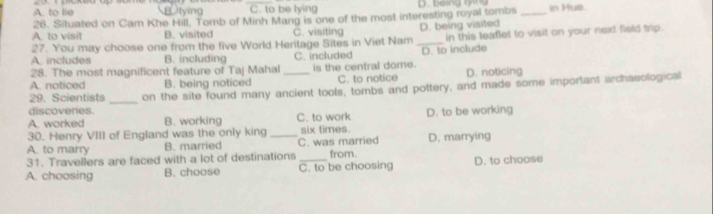 A. to lie Blying C. to be lying D. b eing ly in g
26. Situated on Cam Khe Hill, Tomb of Minh Mang is one of the most interesting royal tombs _in Hue.
A. to visit B. visited C. visiting D. being visited
27. You may choose one from the five World Heritage Sites in Viet Nam _in this leaflet to visit on your next field trip.
A. includes B. including C. included D. to include
28. The most magnificent feature of Taj Mahal_ is the central dome.
A. noticed B. being noticed C. to notice D. noticing
29. Scientists _on the site found many ancient tools, tombs and pottery, and made some important archaeological
discoveries.
A. worked B. working C. to work D. to be working
30. Henry VIII of England was the only king six times.
A. to marry B. married _C. was married D. marrying
31. Travellers are faced with a lot of destinations from.
A. choosing B. choose C. to be choosing D. to choose