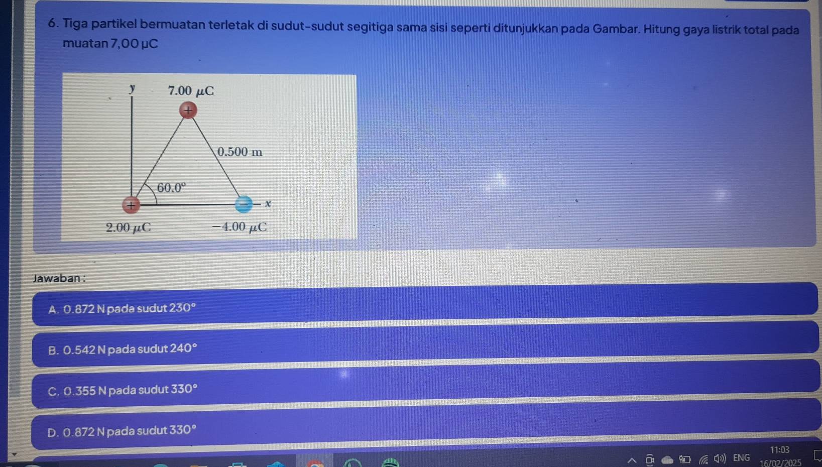 Tiga partikel bermuatan terletak di sudut-sudut segitiga sama sisi seperti ditunjukkan pada Gambar. Hitung gaya listrik total pada
muatan 7,00 μC
y 7.00 μC
0.500 m
60.0°
x
2.00 μC −4.00 μC
Jawaban :
A. 0.872 N pada sudut 230°
B. 0.542 N pada sudut 240°
C. 0.355 N pada sudut 330°
D. 0.872 N pada sudut 330°
11:03
NG
16/02/2025