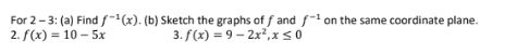 For 2 - 3: (a) Find f^(-1)(x). (b) Sketch the graphs of fand f^(-1) on the same coordinate plane. 
2. f(x)=10-5x 3. f(x)=9-2x^2, x≤ 0