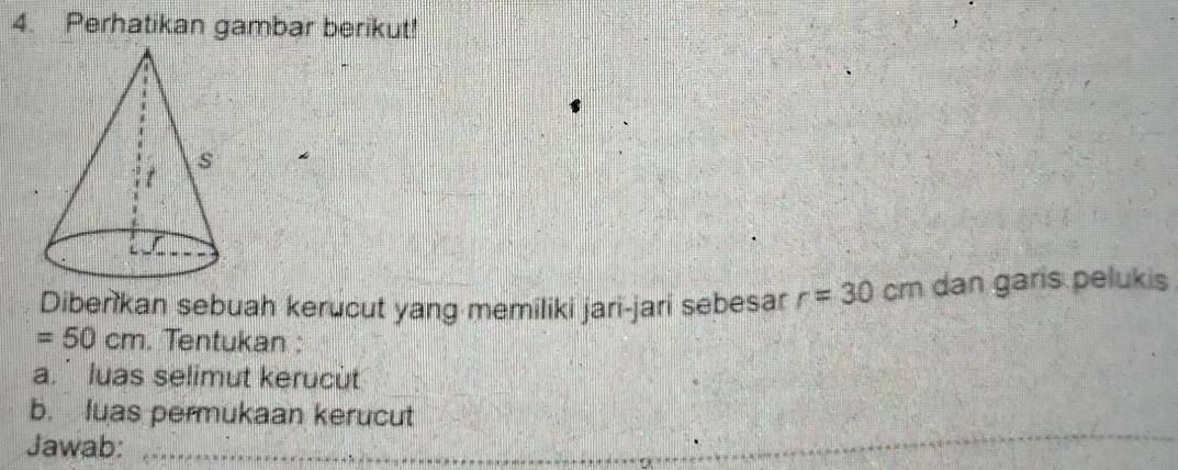 Perhatikan gambar berikut! 
Diberikan sebuah kerucut yang memiliki jari-jari sebesar r=30 cm dan garis pelukis
=50cm. Tentukan : 
a.` luas selimut kerucùt 
b. luas permukaan kerucut 
Jawab:_