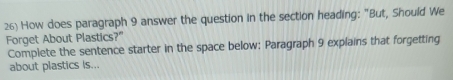 How does paragraph 9 answer the question in the section heading: "But, Should We 
Forget About Plastics?" 
Complete the sentence starter in the space below: Paragraph 9 explains that forgetting 
about plastics Is...