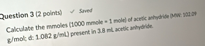 Saved 
Calculate the mmoles (1000 mmole =1 mole) of acetic anhydride (MW: 102.09
g/mol; d: 1.082 g/mL) present in 3.8 mL acetic anhydride.