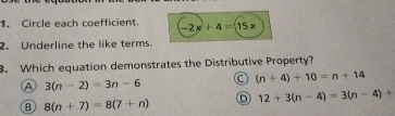 Circle each coefficient. -2x+4=(15x
2. Underline the like terms.
3. Which equation demonstrates the Distributive Property?
A 3(n-2)=3n-6 C (n+4)+10=n+14
B 8(n+7)=8(7+n) D 12+3(n-4)=3(n-4)+