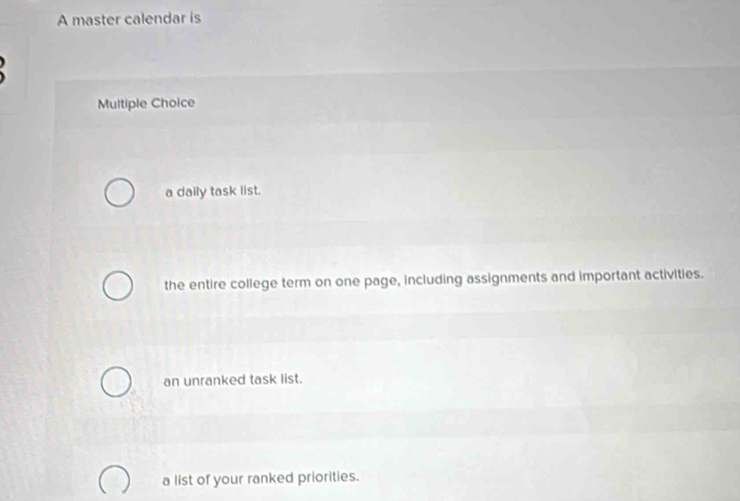 A master calendar is
Multiple Choice
a daily task list.
the entire college term on one page, including assignments and important activities.
an unranked task list.
a list of your ranked priorities.