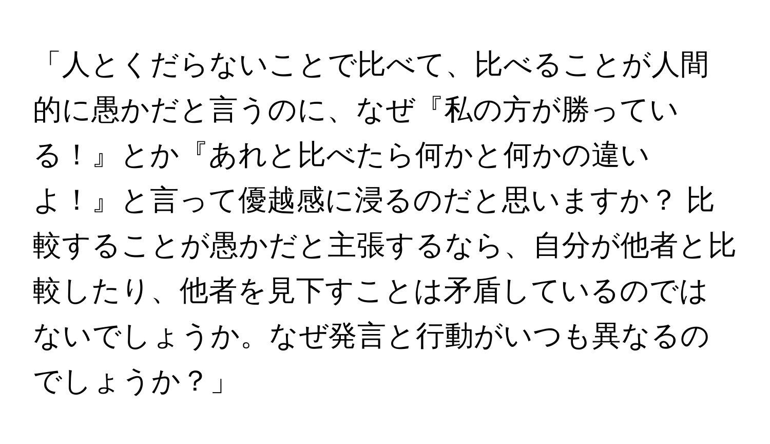 「人とくだらないことで比べて、比べることが人間的に愚かだと言うのに、なぜ『私の方が勝っている！』とか『あれと比べたら何かと何かの違いよ！』と言って優越感に浸るのだと思いますか？ 比較することが愚かだと主張するなら、自分が他者と比較したり、他者を見下すことは矛盾しているのではないでしょうか。なぜ発言と行動がいつも異なるのでしょうか？」