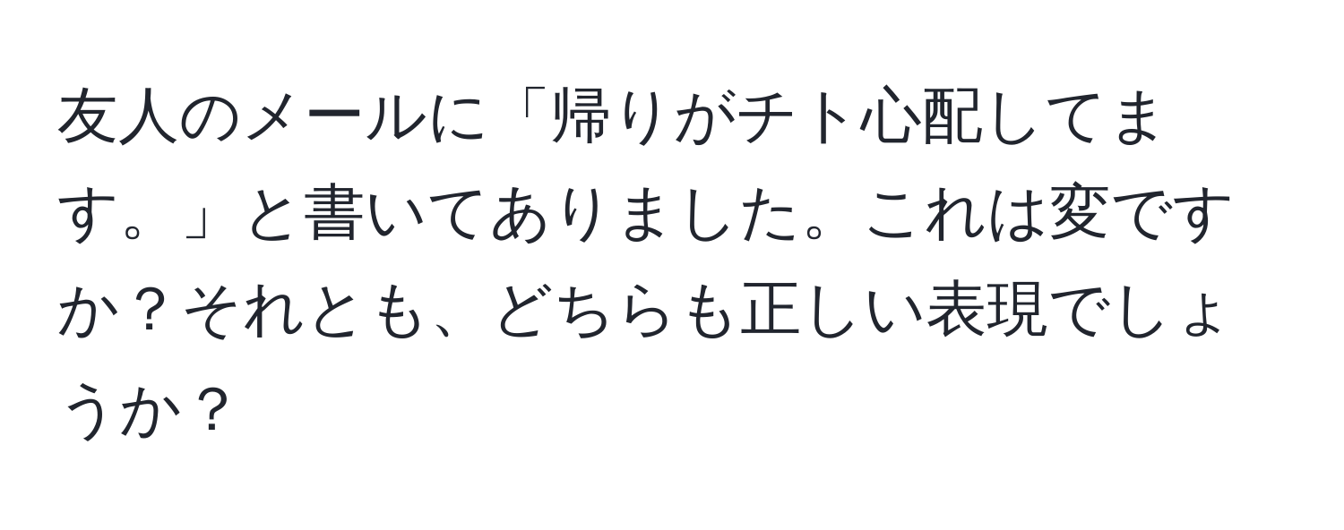 友人のメールに「帰りがチト心配してます。」と書いてありました。これは変ですか？それとも、どちらも正しい表現でしょうか？