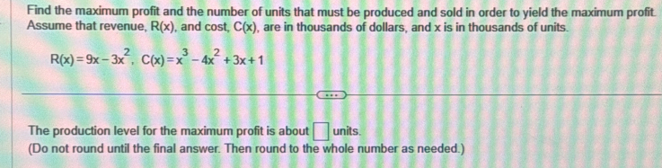 Find the maximum profit and the number of units that must be produced and sold in order to yield the maximum profit. 
Assume that revenue, R(x) , and cost, C(x) , are in thousands of dollars, and x is in thousands of units.
R(x)=9x-3x^2, C(x)=x^3-4x^2+3x+1
The production level for the maximum profit is about □ units. 
(Do not round until the final answer. Then round to the whole number as needed.)