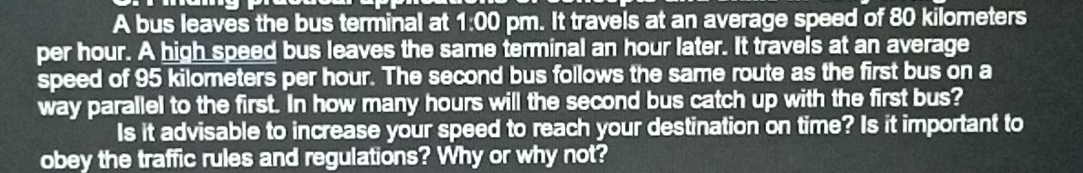 A bus leaves the bus terminal at 1:00 pm. It travels at an average speed of 80 kilometers
per hour. A high speed bus leaves the same terminal an hour later. It travels at an average 
speed of 95 kilometers per hour. The second bus follows the same route as the first bus on a 
way parallel to the first. In how many hours will the second bus catch up with the first bus? 
Is it advisable to increase your speed to reach your destination on time? Is it important to 
obey the traffic rules and regulations? Why or why not?